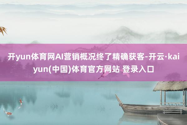 开yun体育网AI营销概况终了精确获客-开云·kaiyun(中国)体育官方网站 登录入口