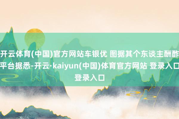 开云体育(中国)官方网站车银优 图据其个东谈主酬酢平台据悉-开云·kaiyun(中国)体育官方网站 登录入口