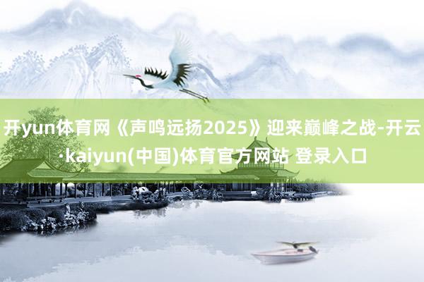 开yun体育网《声鸣远扬2025》迎来巅峰之战-开云·kaiyun(中国)体育官方网站 登录入口